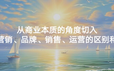 从商业本质的角度切入，谈谈营销、品牌、销售、运营的区别和联系